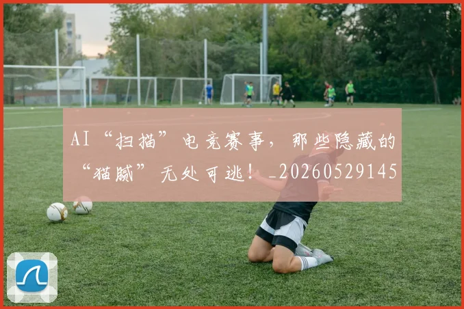 AI“扫描”电竞赛事，那些隐藏的“猫腻”无处可逃！_20260529145534