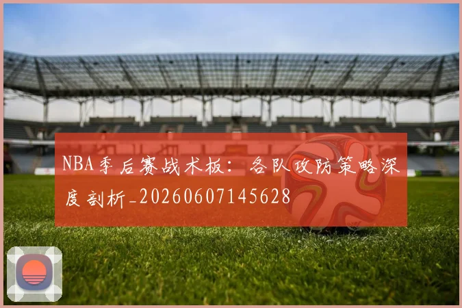 NBA季后赛战术板：各队攻防策略深度剖析_20260607145628