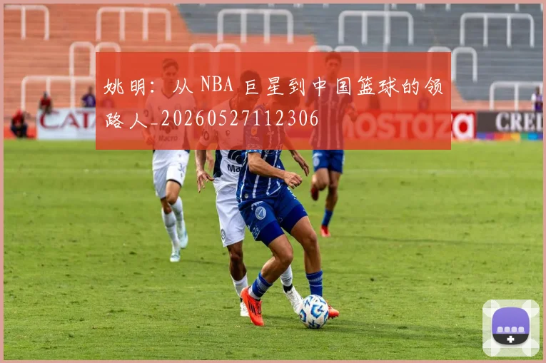 姚明：从 NBA 巨星到中国篮球的领路人_20260527112306