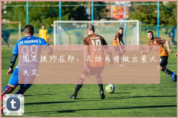 国足换帅在即，足协或将做出重大决定