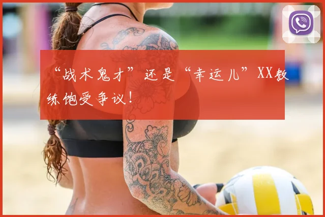 “战术鬼才”还是“幸运儿”XX教练饱受争议！