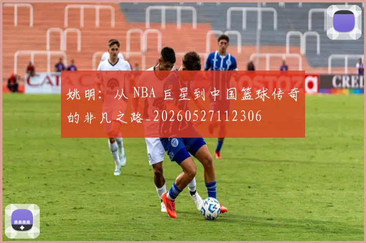 姚明：从 NBA 巨星到中国篮球传奇的非凡之路_20260527112306