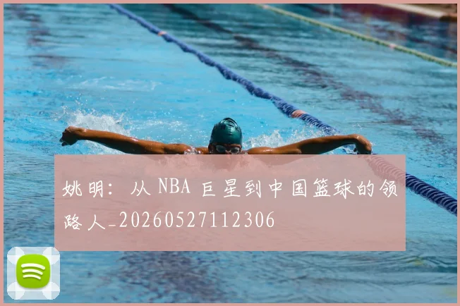 姚明：从 NBA 巨星到中国篮球的领路人_20260527112306