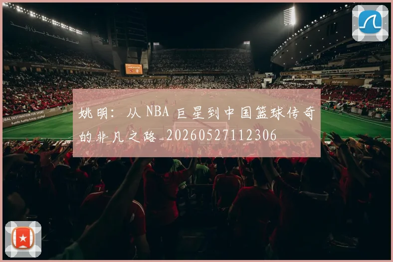 姚明：从 NBA 巨星到中国篮球传奇的非凡之路_20260527112306
