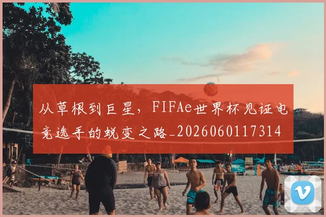 从草根到巨星,FIFAe世界杯见证电竞选手的蜕变之路_20260601173148_20260704164402
