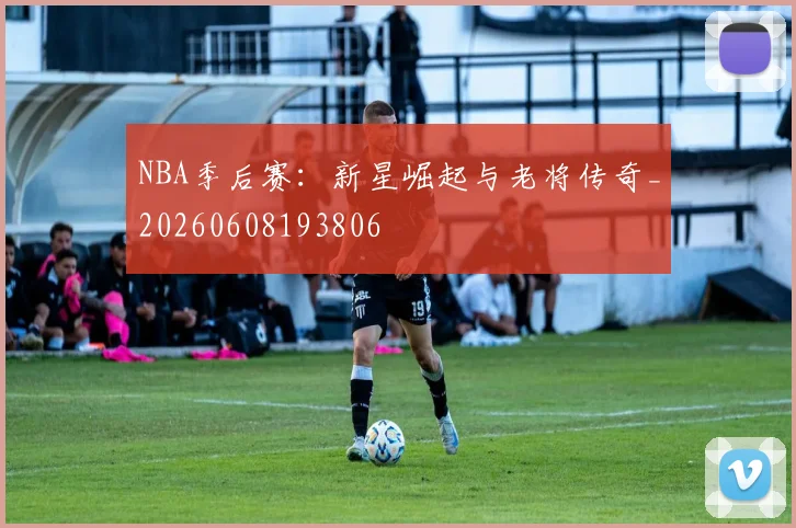 NBA季后赛：新星崛起与老将传奇_20260608193806