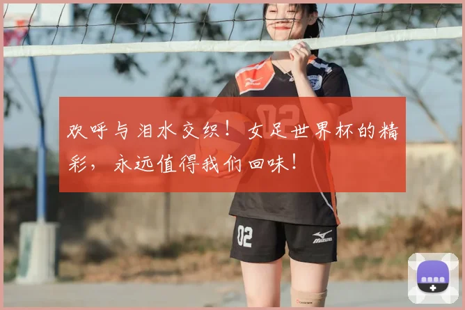 欢呼与泪水交织!女足世界杯的精彩,永远值得我们回味!